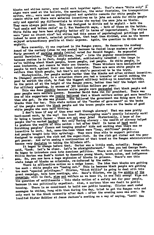 Alacka ant hiten novery srec vould serk togathec agata. Tiat’s share “Widta only” £ e e fiatar tho sasatacion, the water fountatns; (e Lratajorstion LTI oS epitotagion and systeiie towaris for ¥hla oo S0 T L oot oo vere aterial ncentives a 1n Jbo sot salis for shita yeople e o g A1Ffoemmtli 1o aniies aho vorkel the 1azs o 10 Vacia. o Tald more. Thls vaa dssigrad o divids sad 1o saplotd - doih ine T L Softoa Feble® aa ¢, Yon Vootwarth saye, - both of Uiane on the lotian. e e e ightly bttor off 1 taras of lapovecishtaat, Tha WAites e e "t wateos m shis senas of pershlacicn piriioge 1ad R e arial peiviloges, that Kopt ihes dlvided, eren a the Sesses e ot st thlr apinae. Agkin, he tuesiion 1 dvide snd peoaeh oL uceatly, Lt vas ropelaod 1a the Roagaa yoas. We deservas the eadeay ot S5 STt e e auaks) socause . Tosied lares suabecs of fuopls: e o e s (shiie) voted foc Ronad Neagan. Mo sxiounded Focty percent of octloE EoAls Huaer 1asy- - 1ato ihe pomias sonsciouness, e e e ooy savetdoh, sabiainally Lavedied - the Laags 10 e e e e paopte broun possies Tod paorle. So white peopls, 1n et talking st Bk R oon Doesata. Toase Miiors tave manipuiated e P et thair v st intarasta. Thars are sare shite poople o e e e ot that’s o what’s porceived ta bu the trvth. e e e e worued ardor than tho blacks snd altan withust ncentive. e (r e L e you hads Lragatar of yeslih rowiag. the e (hsem) e 1 i\ iggest siitiacy bl in Asacicas Netetye B e e e heleht f tha Rasgan yours, tatlar Una b tha bolgat vent e Tikey Sremiing; in sxcess of 200 bllien dollaxa per yoar. "Phie eus Boue. ecaase 1o1to peore vare Tt Mack poopte and oor peorle vere v e eneE avid. Duse Bin Tor pesident, Toace ms BT L stpparters e ioves that a Whesk vlface sother g sore- banef1ts TR e Eeat "R Love the govorment ms daing aors fac Ghe e e o S0 e e Pameta notion of the Wurden of govermmnt® on the backs or’the papie seut the ek ybePiorbe v vece Ml vorking. T e " then sver woat. through alaveryl That vas soze e et Sharecropping waan’t szaotly lotasrely vorkt e et amt stay ot Miatocically, 1 tmow of fou Makdacl Hot only during alavery - the velth of alavery helged oL e the westth of ihi nation - but arter thatt In teras of hacd workl e opteat Floors and keaping pooples’ Kids and working shen thace s oo S e k. But, sono-the-lesa thece were “lazy, shiftisas* people. e o Sousht 10t thls ayttaioes. Thay vare thus Sble lo smppert policies S ek i i Lo i o i S i) @4 Eiet 2 e e o e sesing & contiauation of that trand a2 Uhe Reagan adainistiation ELe i destal T king o idees o, It Sagan n tacors that. Oartar vaa & 11ttle vesk, actully, Reagan antt, o Lae b clar, et bo stratghiforuard.” Then you led Georgo Bush, K" ntraduce.racs 1hta Aacriotn polltica. Thace are all of thase code vords. e g e L ahie. Licket bo dssoniss youns Slack, brom, sstan, and indlgsaous e e 2% how have & hige scjhoaion of blacks in prisoma. Thace‘s nov this Uhio laage of Blacks aa crixtpals, re-inforcod by the solia. e o Fiasative sotion sb o vedge dosso. The idea that Wacks are getting oo S e e peofto are rlasing out.". This 1s because black people are gotting o e ottat pebvioges." Gliston, "3ick ViLlle* 1a going to daal with thie rest oraaiga, have Lo soetings, ot ry ‘tne a1 w11 tn Tact, ¥ipe sut welfare aa ¥e kaow it, in one Vige out B tition of antitleseats - this sbole notlon of s safety net for joor 2005l bocauas 1t wea palitically expeltent. Klso, & et wera’1n 50 comltnsat to build now public lousing. Clintss seat coded Desaages to uhites, hung vith thor during the day, o the Yiaok conmunlty after dark - arter the evaning novs vas over. e i Stater Soldisc at Josse Jsckson’s sosting s & vey of saying, “leok! You